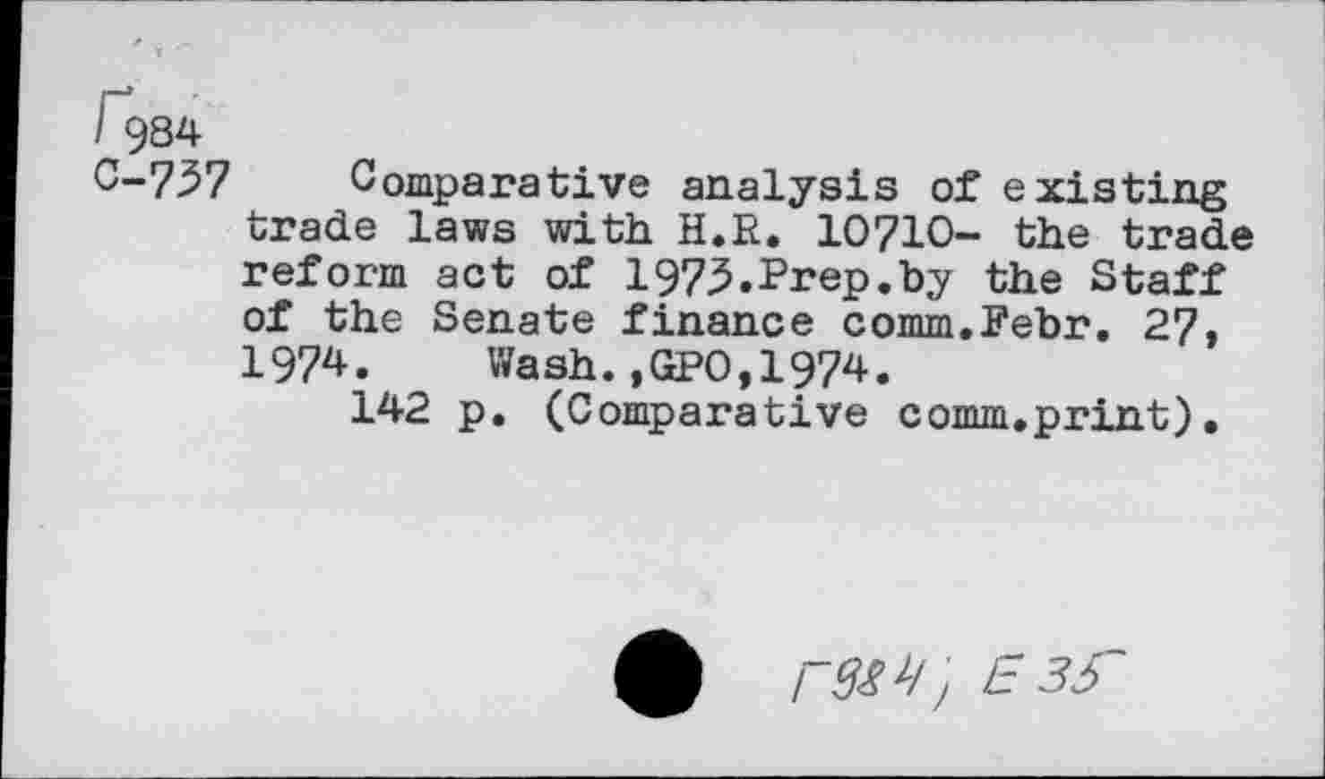 ﻿i 984
C-737 Comparative analysis of existing trade laws with H.R. 10710- the trade reform act of 197^.Prep.by the Staff of the Senate finance comm.Pebr. 27, 1974. Wash.,GPO,1974.
142 p. (Comparative comm.print).
r9W, E3S~